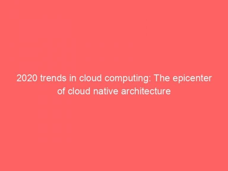 2020 trends in cloud computing: The epicenter of cloud native architecture